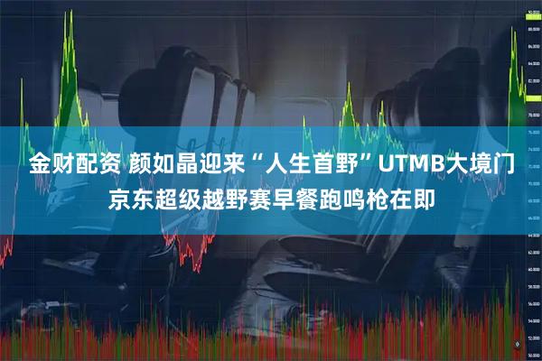 金财配资 颜如晶迎来“人生首野”UTMB大境门京东超级越野赛早餐跑鸣枪在即