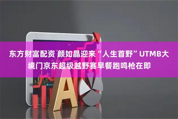 东方财富配资 颜如晶迎来“人生首野”UTMB大境门京东超级越野赛早餐跑鸣枪在即