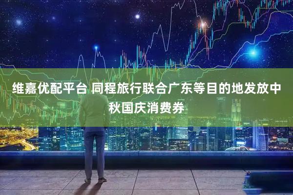 维嘉优配平台 同程旅行联合广东等目的地发放中秋国庆消费券