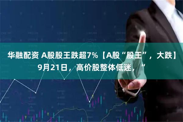 华融配资 A股股王跌超7%【A股“股王”，大跌】9月21日，高价股整体低迷，“