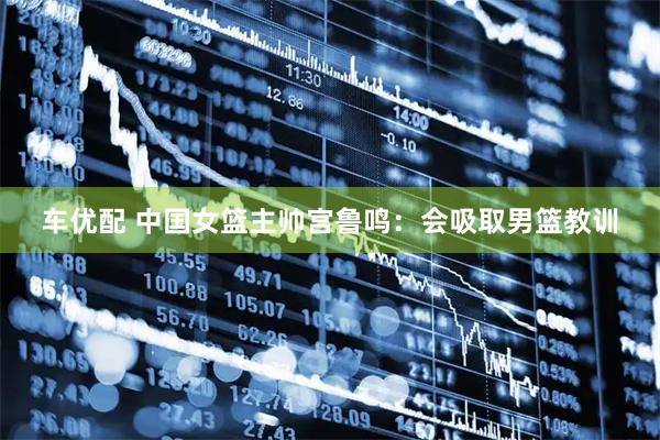 车优配 中国女篮主帅宫鲁鸣：会吸取男篮教训