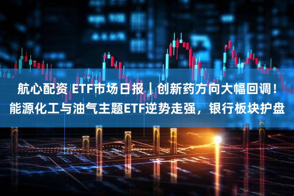 航心配资 ETF市场日报｜创新药方向大幅回调！能源化工与油气主题ETF逆势走强，银行板块护盘