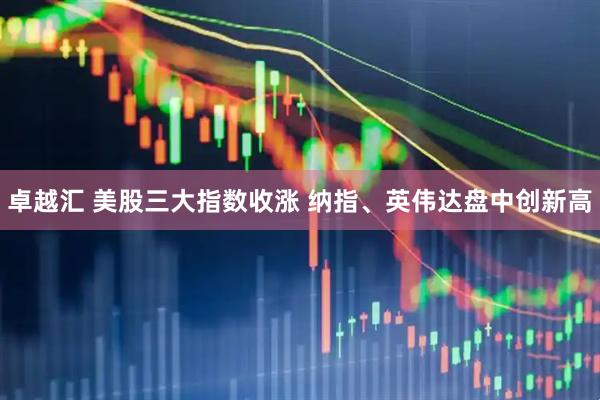卓越汇 美股三大指数收涨 纳指、英伟达盘中创新高