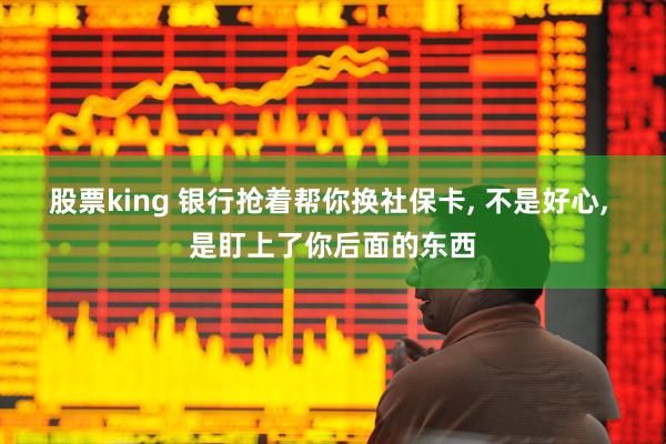 股票king 银行抢着帮你换社保卡, 不是好心, 是盯上了你后面的东西