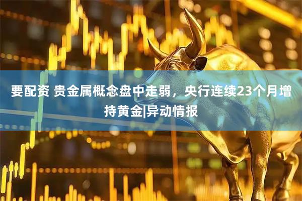 要配资 贵金属概念盘中走弱，央行连续23个月增持黄金|异动情报