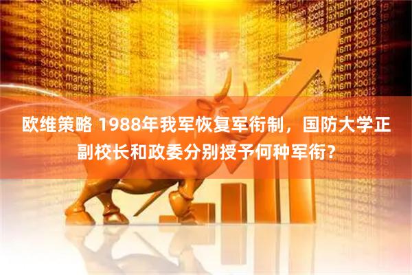 欧维策略 1988年我军恢复军衔制，国防大学正副校长和政委分别授予何种军衔？