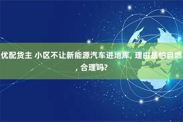 优配货主 小区不让新能源汽车进地库, 理由是怕自燃, 合理吗?