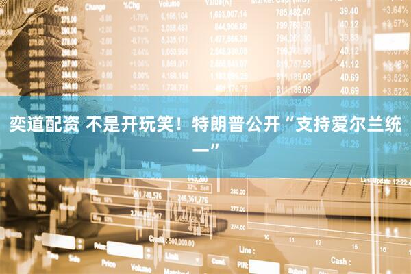 奕道配资 不是开玩笑！特朗普公开“支持爱尔兰统一”