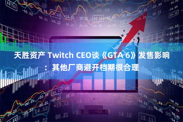 天胜资产 Twitch CEO谈《GTA 6》发售影响：其他厂商避开档期很合理