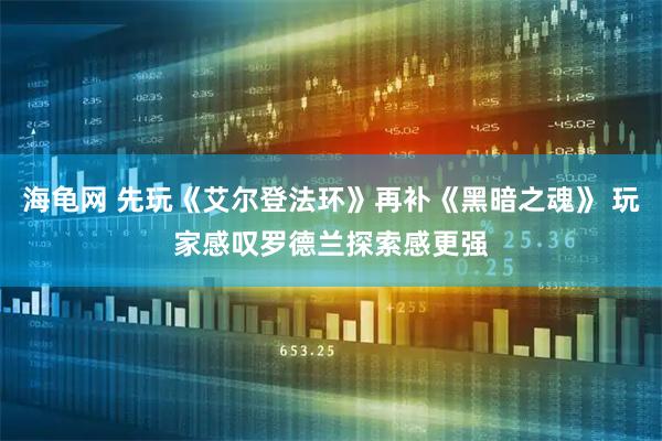 海龟网 先玩《艾尔登法环》再补《黑暗之魂》 玩家感叹罗德兰探索感更强