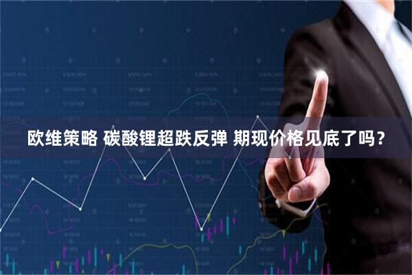 欧维策略 碳酸锂超跌反弹 期现价格见底了吗?