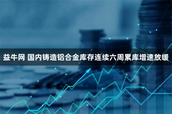 益牛网 国内铸造铝合金库存连续六周累库增速放缓