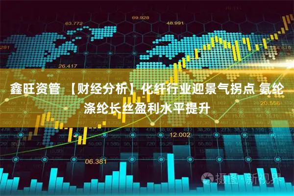 鑫旺资管 【财经分析】化纤行业迎景气拐点 氨纶涤纶长丝盈利水平提升